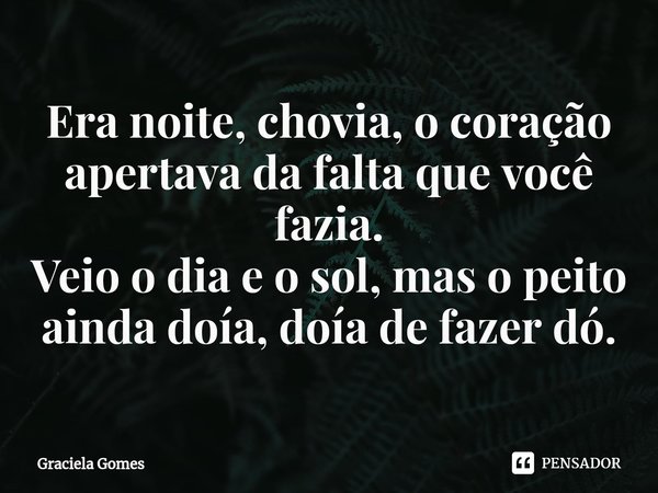 Era noite, chovia, o coração apertava da falta que você fazia.
Veio o dia e o sol, mas o peito ainda doía, doía de fazer dó.... Frase de Graciela Gomes.