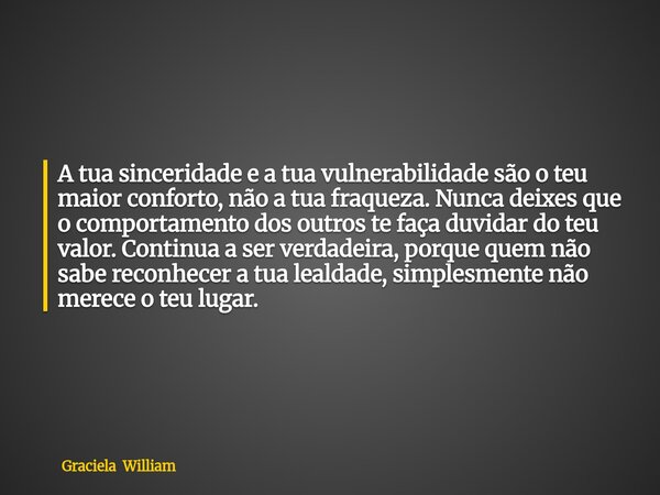 A tua sinceridade e a tua vulnerabilidade são o teu maior conforto, não a tua fraqueza. Nunca deixes que o comportamento dos outros te faça duvidar do teu valor... Frase de Graciela William.