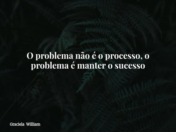 O problema não é o processo, o problema é manter o sucesso... Frase de Graciela William.