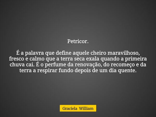 Petricor. É a palavra que define aquele cheiro maravilhoso, fresco e calmo que a terra seca exala quando a primeira chuva cai. É o perfume da renovação, do rec... Frase de Graciela William.