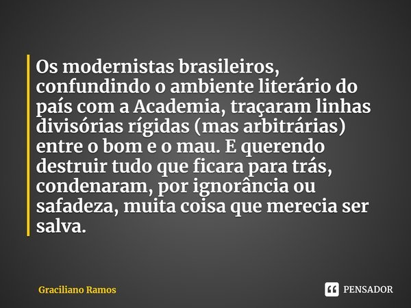 ⁠Os modernistas brasileiros, confundindo o ambiente literário do país com a Academia, traçaram linhas divisórias rígidas (mas arbitrárias) entre o bom e o mau. ... Frase de Graciliano Ramos.