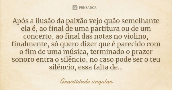 Após a ilusão da paixão vejo quão semelhante ela é, ao final de uma partitura ou de um concerto, ao final das notas no violino, finalmente, só quero dizer que é... Frase de Gracilidade singular.