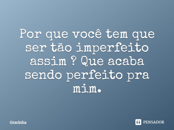Por que você tem que ser tão imperfeito assim? Que acaba sendo perfeito pra mim.... Frase de Gracinha.