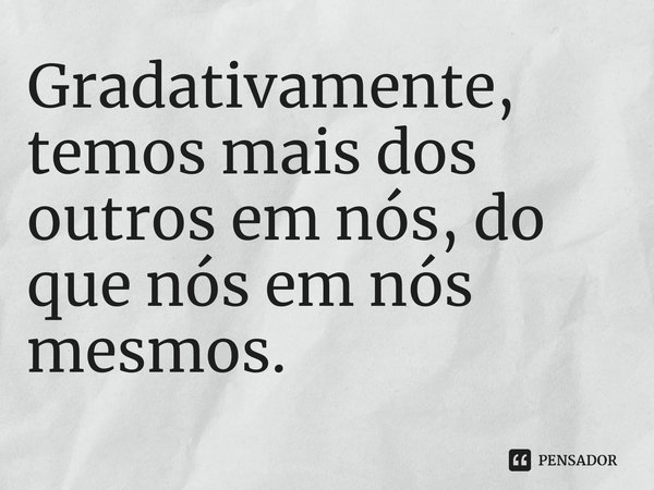 ⁠Gradativamente, temos mais dos outros em nós, do que nós em nós mesmos.