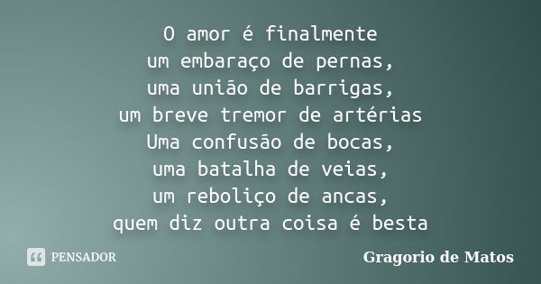 O amor é finalmente um embaraço de pernas, uma união de barrigas, um breve tremor de artérias Uma confusão de bocas, uma batalha de veias, um reboliço de ancas,... Frase de Gragorio de Matos.