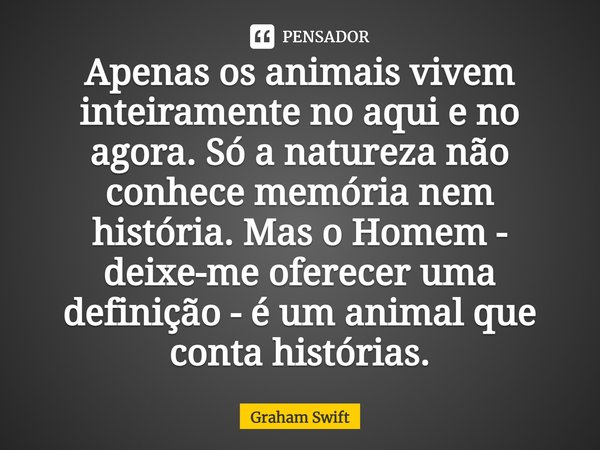 ⁠Apenas os animais vivem inteiramente no aqui e no agora. Só a natureza não conhece memória nem história. Mas o Homem - deixe-me oferecer uma definição - é um a... Frase de Graham Swift.