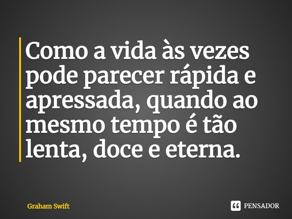 ⁠Como a vida às vezes pode parecer rápida e apressada, quando ao mesmo tempo é tão lenta, doce e eterna.... Frase de Graham Swift.