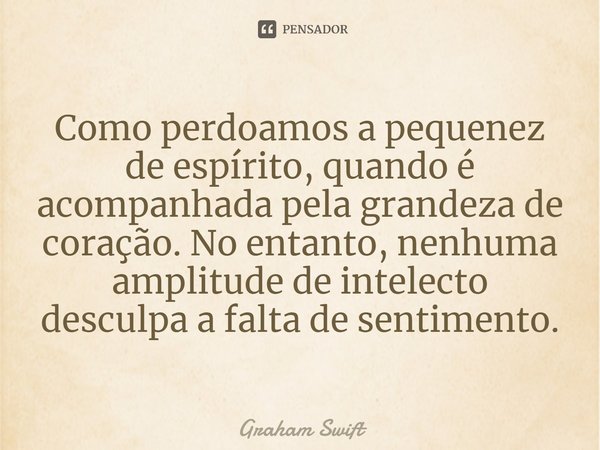 ⁠Como perdoamos a pequenez de espírito, quando é acompanhada pela grandeza de coração. No entanto, nenhuma amplitude de intelecto desculpa a falta de sentimento... Frase de Graham Swift.
