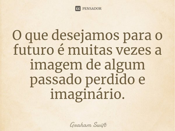 ⁠O que desejamos para o futuro é muitas vezes a imagem de algum passado perdido e imaginário.... Frase de Graham Swift.