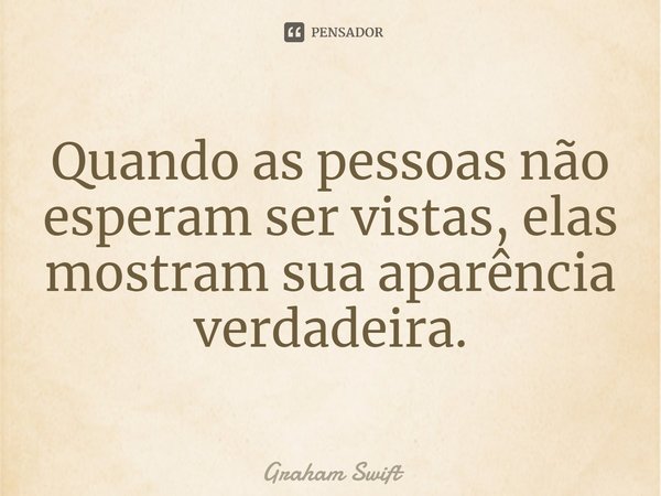 ⁠Quando as pessoas não esperam ser vistas, elas mostram sua aparência verdadeira.... Frase de Graham Swift.
