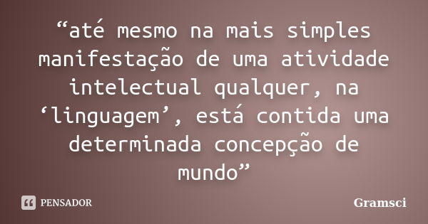 “até mesmo na mais simples manifestação de uma atividade intelectual qualquer, na ‘linguagem’, está contida uma determinada concepção de mundo”... Frase de Gramsci.