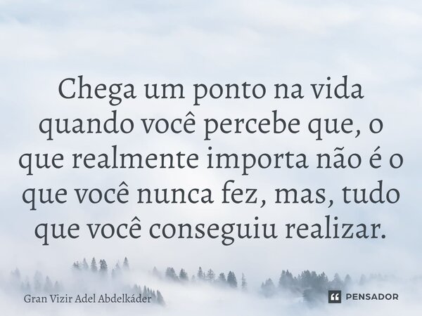 ⁠Chega um ponto na vida quando você percebe que, o que realmente importa não é o que você nunca fez, mas, tudo que você conseguiu realizar.... Frase de Gran Vizir Adel Abdelkáder.