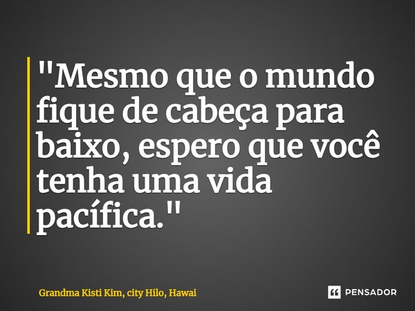 ⁠"Mesmo que o mundo fique de cabeça para baixo, espero que você tenha uma vida pacífica."... Frase de Grandma Kisti Kim, city Hilo, Hawai.