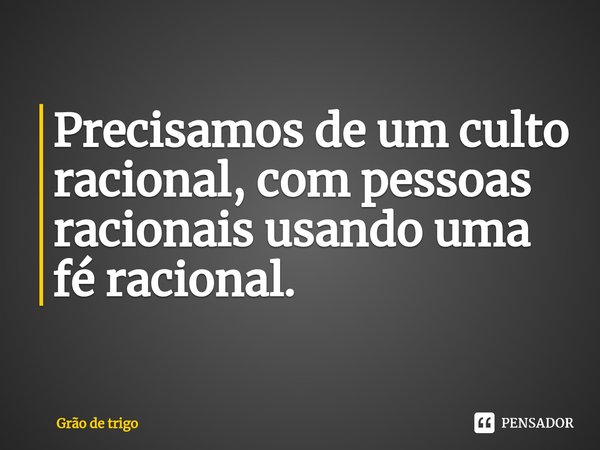 ⁠Precisamos de um culto racional, com pessoas racionais usando uma fé racional.... Frase de Grão de trigo.