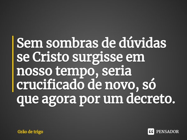 ⁠Sem sombras de dúvidas se Cristo surgisse em nosso tempo, seria crucificado de novo, só que agora por um decreto.... Frase de Grão de trigo.