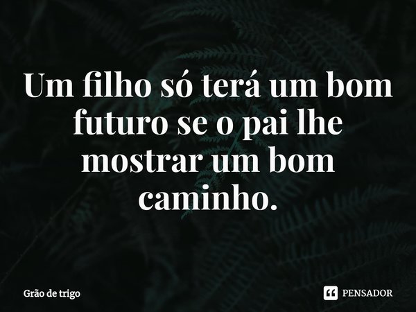 ⁠Um filho só terá um bom futuro se o pai lhe mostrar um bom caminho.... Frase de Grão de trigo.