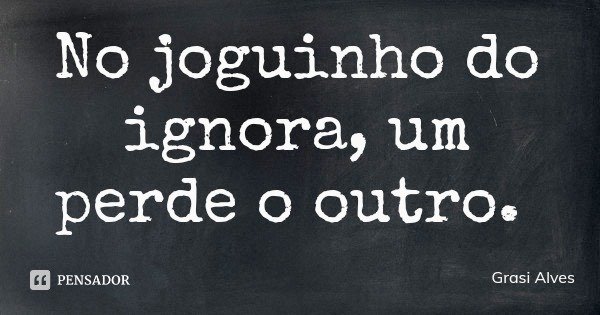 No joguinho do ignora, um perde o outro.... Frase de Grasi Alves.