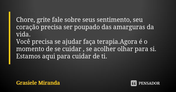 Chore, grite fale sobre seus sentimento, seu coração precisa ser poupado das amarguras da vida. Você precisa se ajudar faça terapia.Agora é o momento de se cuid... Frase de Grasiele Miranda.