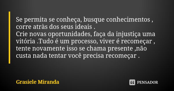 Se permita se conheça, busque conhecimentos , corre atràs dos seus ideais .
Crie novas oportunidades, faça da injustiça uma vitória .Tudo é um processo, viver é... Frase de Grasiele Miranda.