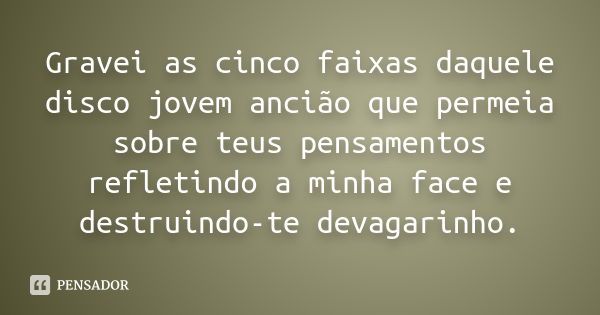 Gravei as cinco faixas daquele disco jovem ancião que permeia sobre teus pensamentos refletindo a minha face e destruindo-te devagarinho.... Frase de Anônimo.