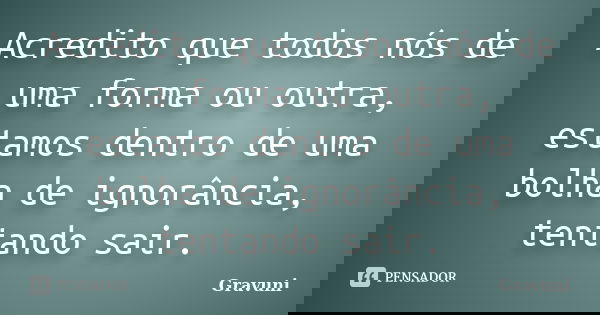 Acredito que todos nós de uma forma ou outra, estamos dentro de uma bolha de ignorância, tentando sair.... Frase de Gravuni.