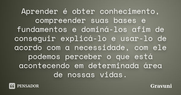 Aprender é obter conhecimento, compreender suas bases e fundamentos e dominá-los afim de conseguir explicá-lo e usar-lo de acordo com a necessidade, com ele pod... Frase de Gravuni.