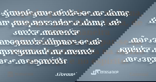 Aquele que deita-se na lama, tem que perceber a lama, de outra maneira não conseguirá limpar-se da sujeira impregnada na mente no corpo e no espírito.... Frase de Gravuni.