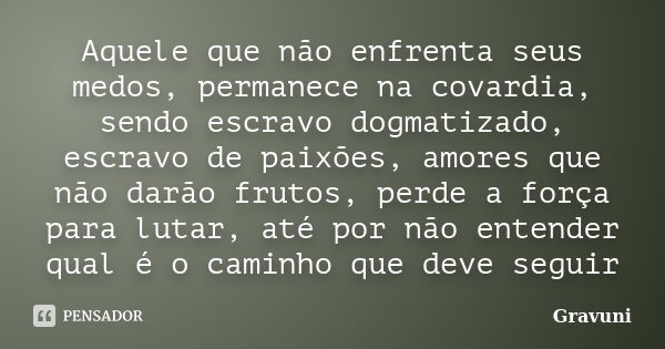 Aquele que não enfrenta seus medos, permanece na covardia, sendo escravo dogmatizado, escravo de paixões, amores que não darão frutos, perde a força para lutar,... Frase de Gravuni.