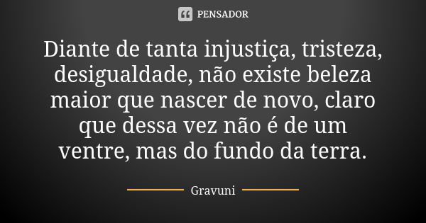 Diante de tanta injustiça, tristeza, desigualdade, não existe beleza maior que nascer de novo, claro que dessa vez não é de um ventre, mas do fundo da terra.... Frase de Gravuni.