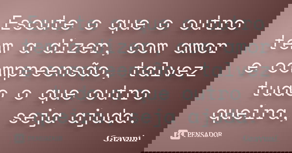 Escute o que o outro tem a dizer, com amor e compreensão, talvez tudo o que outro queira, seja ajuda.... Frase de Gravuni.