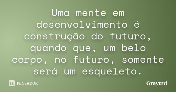 Uma mente em desenvolvimento é construção do futuro, quando que, um belo corpo, no futuro, somente será um esqueleto.... Frase de Gravuni.