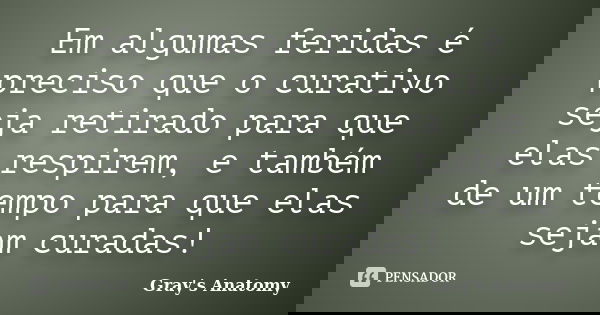 Em algumas feridas é preciso que o curativo seja retirado para que elas respirem, e também de um tempo para que elas sejam curadas!... Frase de Gray's Anatomy.