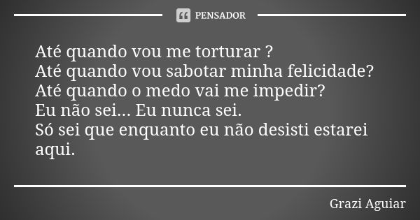 Até quando vou me torturar ? Até quando vou sabotar minha felicidade? Até quando o medo vai me impedir? Eu não sei... Eu nunca sei. Só sei que enquanto eu não d... Frase de grazi aguiar.