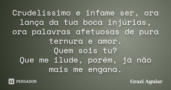 Crudelíssimo e infame ser, ora lança da tua boca injúrias, ora palavras afetuosas de pura ternura e amor. Quem sois tu? Que me ilude, porém, já não mais me enga... Frase de Grazi Aguiar.