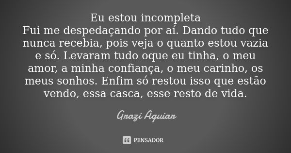 Eu estou incompleta Fui me despedaçando por aí. Dando tudo que nunca recebia, pois veja o quanto estou vazia e só. Levaram tudo oque eu tinha, o meu amor, a min... Frase de grazi aguiar.