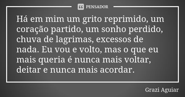 Há em mim um grito reprimido, um coração partido, um sonho perdido, chuva de lagrimas, excessos de nada. Eu vou e volto, mas o que eu mais queria é nunca mais v... Frase de Grazi Aguiar.