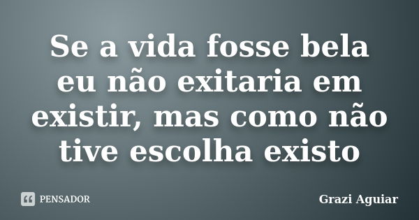 Se a vida fosse bela eu não exitaria em existir, mas como não tive escolha existo... Frase de Grazi Aguiar.