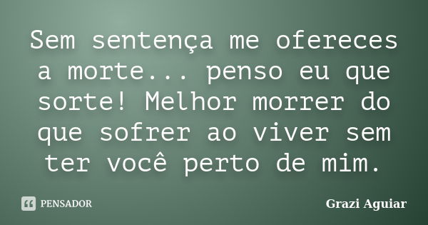 Sem sentença me ofereces a morte... penso eu que sorte! Melhor morrer do que sofrer ao viver sem ter você perto de mim.... Frase de Grazi Aguiar.