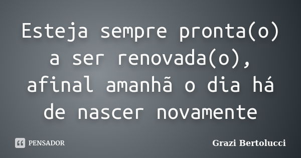 Esteja sempre pronta(o) a ser renovada(o), afinal amanhã o dia há de nascer novamente... Frase de Grazi Bertolucci.