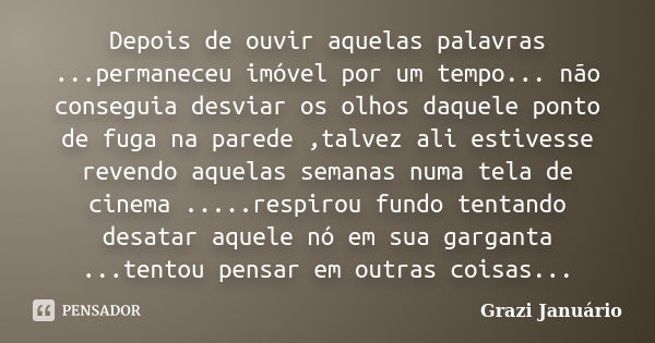 Depois de ouvir aquelas palavras ...permaneceu imóvel por um tempo... não conseguia desviar os olhos daquele ponto de fuga na parede ,talvez ali estivesse reven... Frase de Grazi Januário.