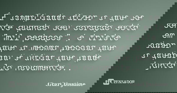 É complicado dizer o que se sente quando seu coração está em "mil pedaços", é triste saber que a mesma pessoa que o quebrou é única que pode juntá-lo ... Frase de Grazi Jussiane.