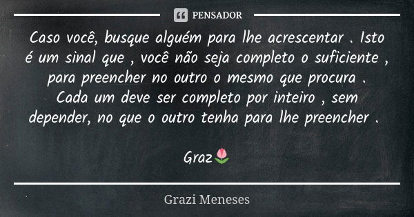 Caso você, busque alguém para lhe acrescentar . Isto é um sinal que , você não seja completo o suficiente , para preencher no outro o mesmo que procura . Cada u... Frase de Grazi Meneses.