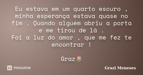 Eu estava em um quarto escuro , minha esperança estava quase no fim . Quando alguém abriu a porta e me tirou de lá . Foi a luz do amor , que me fez te encontrar... Frase de Grazi Meneses.