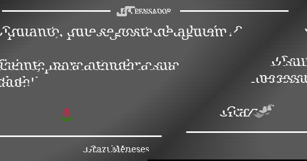 O quanto , que se gosta de alguém ? O suficiente, para atender a sua necessidade! Graz🌷... Frase de Grazi Meneses.