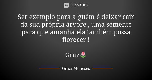 Ser exemplo para alguém é deixar cair da sua própria árvore , uma semente para que amanhã ela também possa florecer ! Graz🌷... Frase de Grazi Meneses.