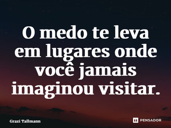 ⁠O medo te leva em lugares onde você jamais imaginou visitar.... Frase de Grazi Tallmann.