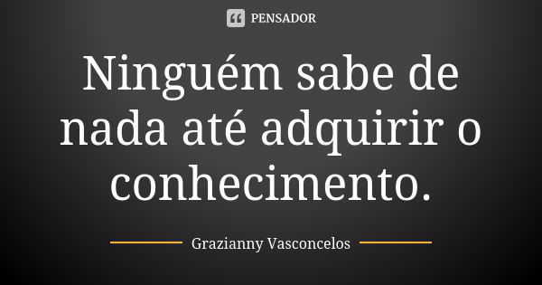 Ninguém sabe de nada até adquirir o conhecimento.... Frase de Grazianny Vasconcelos.