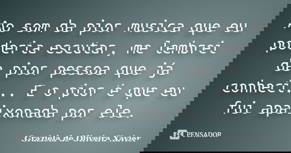 Ao som da pior musica que eu poderia escutar, me lembrei da pior pessoa que já conheci... E o pior é que eu fui apaixonada por ele.... Frase de Graziela de Oliveira Xavier.