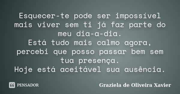 Esquecer-te pode ser impossível mais viver sem ti já faz parte do meu dia-a-dia. Está tudo mais calmo agora, percebi que posso passar bem sem tua presença. Hoje... Frase de Graziela de Oliveira Xavier.