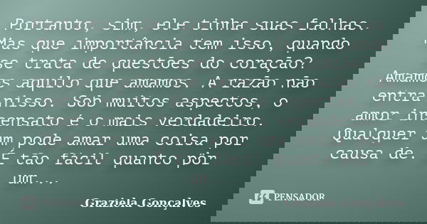 Portanto, sim, ele tinha suas falhas. Mas que importância tem isso, quando se trata de questões do coração? Amamos aquilo que amamos. A razão não entra nisso. S... Frase de Graziela Gonçalves.